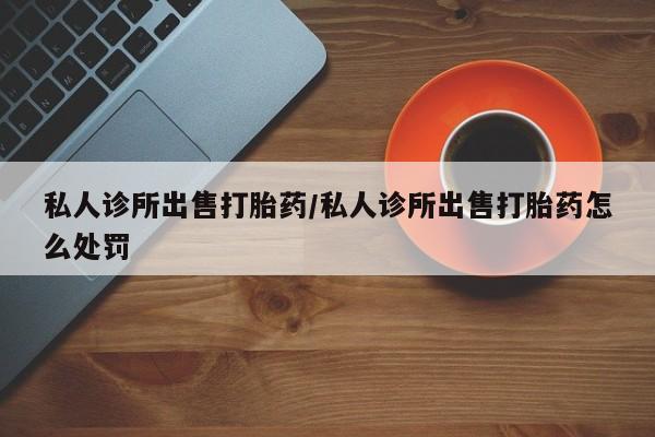打胎药私人店付一半发货私人诊所出售打胎药/私人诊所出售打胎药怎么处罚