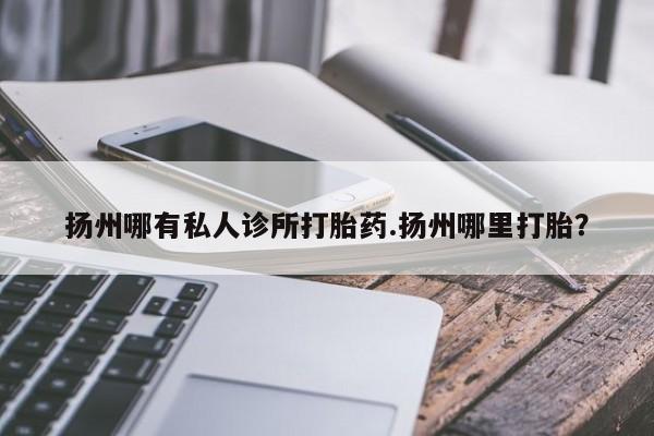 打胎药私人店付一半发货扬州哪有私人诊所打胎药.扬州哪里打胎？