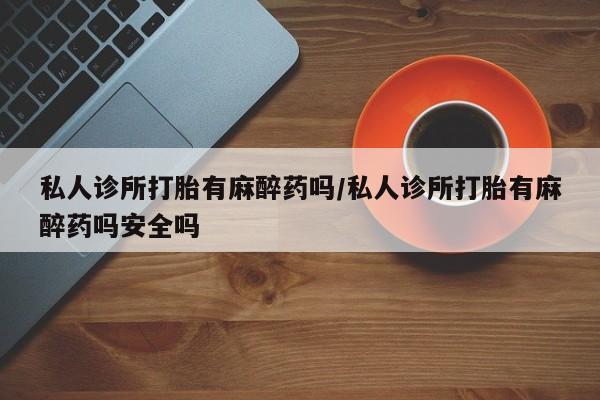 打胎药私人店付一半发货私人诊所打胎有麻醉药吗/私人诊所打胎有麻醉药吗安全吗